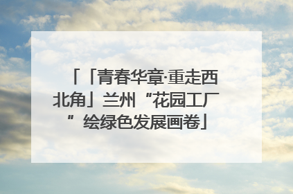 「青春华章·重走西北角」兰州“花园工厂”绘绿色发展画卷