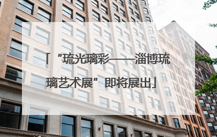 “琉光璃彩——淄博琉璃艺术展”即将展出