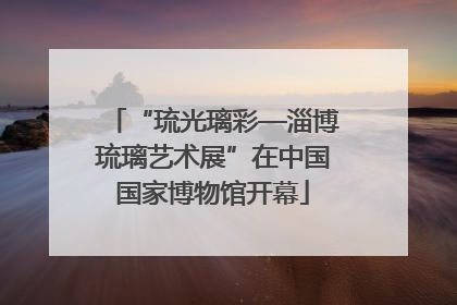 “琉光璃彩—淄博琉璃艺术展”在中国国家博物馆开幕