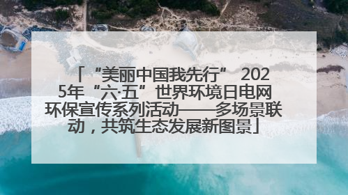 “美丽中国我先行” 2025年“六·五”世界环境日电网环保宣传系列活动——多场景联动，共筑生态发展新图景