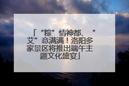 “粽”情神都、“艾”意满满！洛阳多家景区将推出端午主题文化盛宴