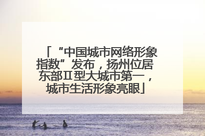 “中国城市网络形象指数”发布，扬州位居东部Ⅱ型大城市第一，城市生活形象亮眼