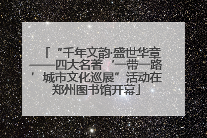 “千年文韵·盛世华章——四大名著‘一带一路’城市文化巡展”活动在郑州图书馆开幕