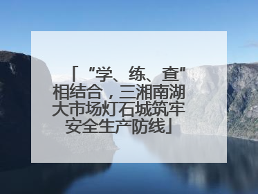 “学、练、查”相结合，三湘南湖大市场灯石城筑牢安全生产防线