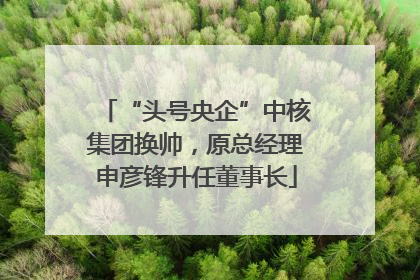 “头号央企”中核集团换帅，原总经理申彦锋升任董事长