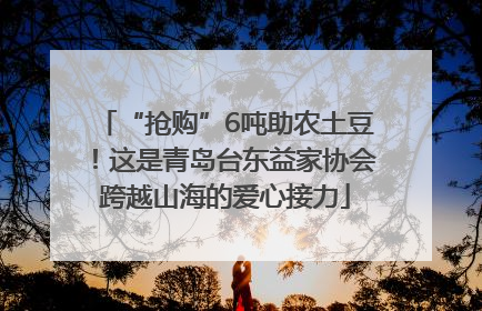 “抢购”6吨助农土豆！这是青岛台东益家协会跨越山海的爱心接力