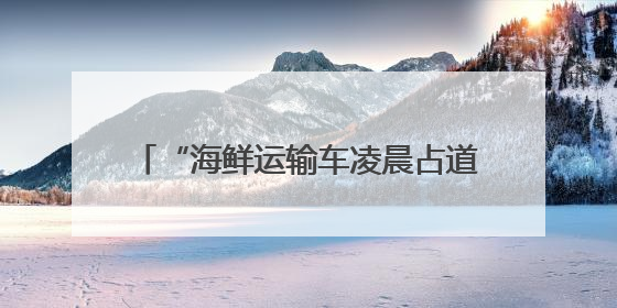 “海鲜运输车凌晨占道卸货，噪声扰民” 海口博爱街道城市综合行政执法中队：将联合交警加强长堤路一带巡逻