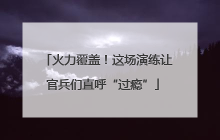 火力覆盖！这场演练让官兵们直呼“过瘾”