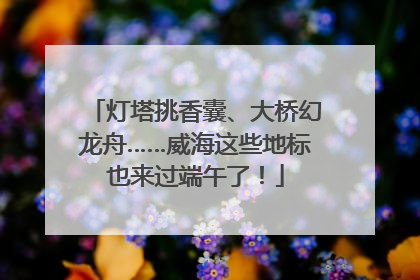灯塔挑香囊、大桥幻龙舟……威海这些地标也来过端午了！