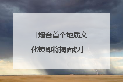 烟台首个地质文化镇即将揭面纱