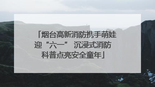 烟台高新消防携手萌娃迎“六一” 沉浸式消防科普点亮安全童年