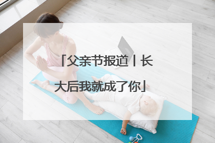 父亲节报道丨长大后我就成了你