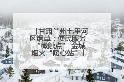 甘肃兰州七里河区烟草：便民服务“微触点” 金城烟火“暖心站”