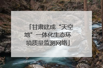 甘肃建成“天空地”一体化生态环境质量监测网络