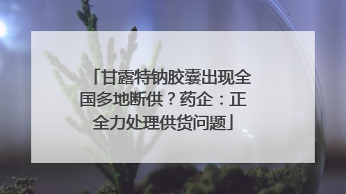 甘露特钠胶囊出现全国多地断供？药企：正全力处理供货问题
