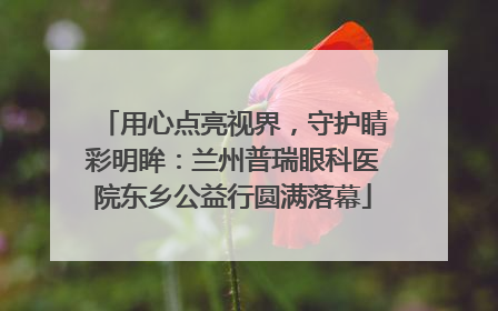 用心点亮视界，守护睛彩明眸：兰州普瑞眼科医院东乡公益行圆满落幕