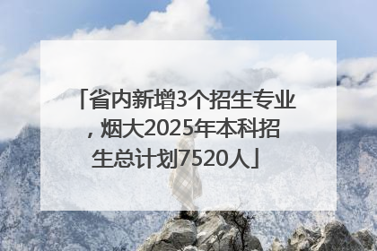 省内新增3个招生专业，烟大2025年本科招生总计划7520人