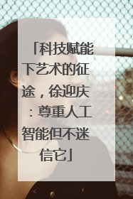 科技赋能下艺术的征途，徐迎庆：尊重人工智能但不迷信它