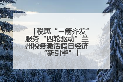 税惠“三箭齐发”服务“四轮驱动”兰州税务激活假日经济“新引擎”