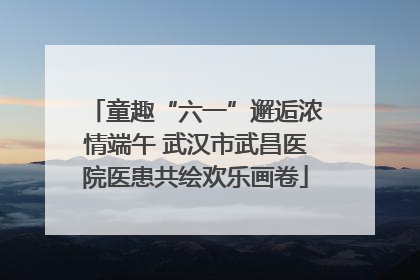 童趣“六一”邂逅浓情端午 武汉市武昌医院医患共绘欢乐画卷