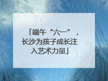 端午“六一”，长沙为孩子成长注入艺术力量