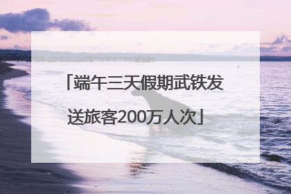 端午三天假期武铁发送旅客200万人次