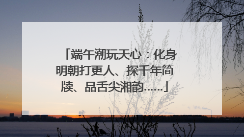 端午潮玩天心：化身明朝打更人、探千年简牍、品舌尖湘韵……