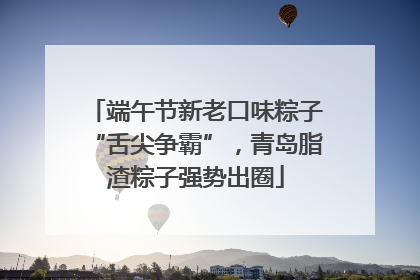 端午节新老口味粽子“舌尖争霸”，青岛脂渣粽子强势出圈