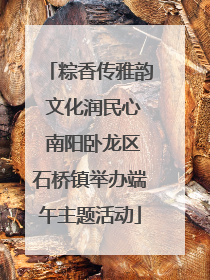 粽香传雅韵 文化润民心 南阳卧龙区石桥镇举办端午主题活动