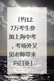 约12.7万考生参加上海中考，考场外又见老师带来向日葵