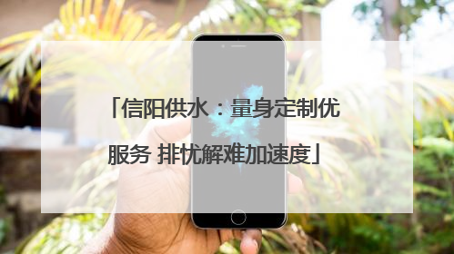 信阳供水：量身定制优服务 排忧解难加速度