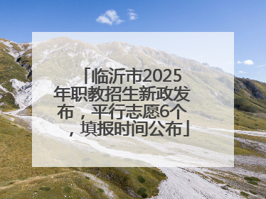 临沂市2025年职教招生新政发布，平行志愿6个，填报时间公布