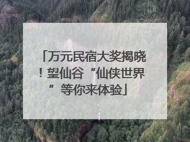 万元民宿大奖揭晓！望仙谷“仙侠世界”等你来体验