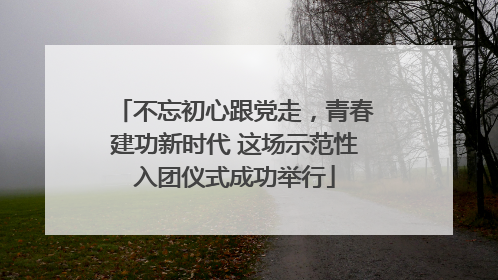 不忘初心跟党走，青春建功新时代 这场示范性入团仪式成功举行