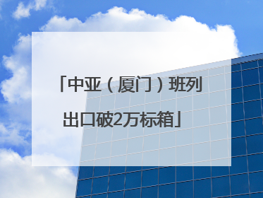 中亚（厦门）班列出口破2万标箱