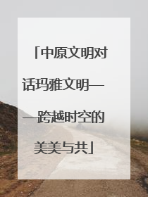 中原文明对话玛雅文明——跨越时空的美美与共