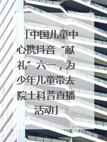 中国儿童中心携抖音“献礼”六一，为少年儿童带去院士科普直播活动