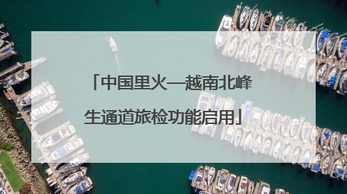 中国里火—越南北峰生通道旅检功能启用