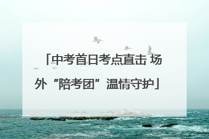 中考首日考点直击 场外“陪考团”温情守护