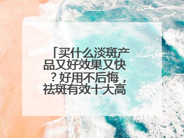买什么淡斑产品又好效果又快？好用不后悔，祛斑有效十大高性价比品牌