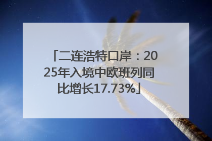 二连浩特口岸：2025年入境中欧班列同比增长17.73%