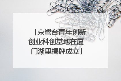 京鹭台青年创新创业科创基地在厦门湖里揭牌成立