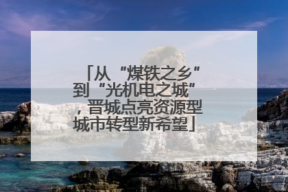 从“煤铁之乡”到“光机电之城”，晋城点亮资源型城市转型新希望
