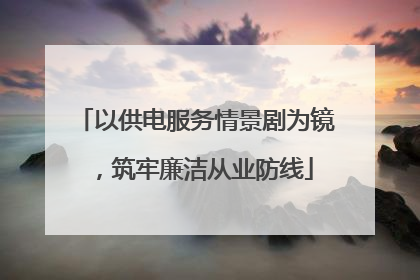 以供电服务情景剧为镜，筑牢廉洁从业防线