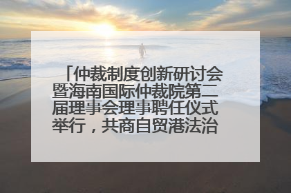 仲裁制度创新研讨会暨海南国际仲裁院第二届理事会理事聘任仪式举行，共商自贸港法治建设新路径