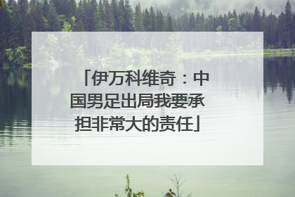 伊万科维奇：中国男足出局我要承担非常大的责任