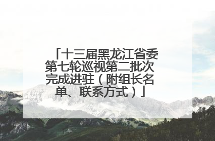 十三届黑龙江省委第七轮巡视第二批次完成进驻（附组长名单、联系方式）