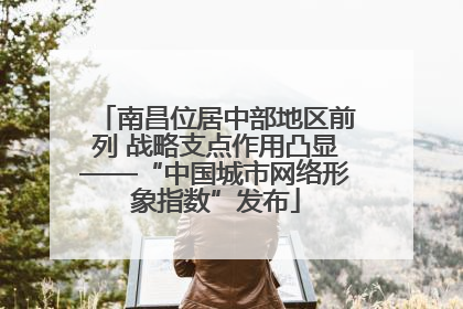 南昌位居中部地区前列 战略支点作用凸显——“中国城市网络形象指数”发布