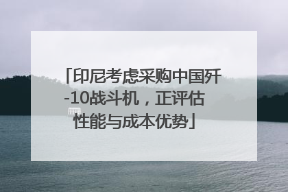 印尼考虑采购中国歼-10战斗机，正评估性能与成本优势
