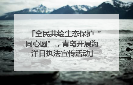全民共绘生态保护“同心圆”，青岛开展海洋日执法宣传活动